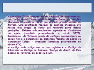 As cantigas foram manuscritas em cadernos de apontamentos,
que mais tarde foram postas em coletâneas de canções
chamadas Cancioneiros (livros que reuniam grande número de
trovas). Uma quantidade razoável de cantigas chegaram até
nossos dias graças às obras que reuniram parte dessas
produções . Existem três cancioneiros importantes: Cancioneiro
da Ajuda (compilado provavelmente no século XIII),
Cancioneiro da Vaticana (cópia de cantigas provavelmente no
século XV) e o Cancioneiro da Biblioteca Nacional de Lisboa ou
Cancioneiro Colocci - Brancutti (compilado possivelmente no
século XIV).
A cantiga mais antiga que se tem registro é a Cantiga da
Ribeirinha ou Cantiga de Guarvaia (Cantiga de Amor), de Paio
Soares de Taveirós, de 1189 ou 1198.
 
