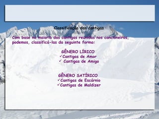 Classificação das cantigas

Com base na maioria das cantigas reunidas nos cancioneiros,
podemos, classificá-las da seguinte forma:

                        GÊNERO LÍRICO
                       Cantigas de Amor
                        Cantigas de Amigo


                      GÊNERO SATÍRICO
                      Cantigas de Escárnio
                      Cantigas de Maldizer
 