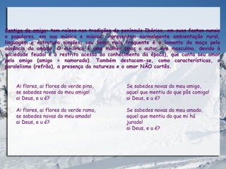 Cantiga de amigo: tem raízes nas tradições da península Ibérica, em suas festas rurais
e populares, em sua música e música. Apresentam normalmente ambientação rural,
linguagem e estrutura simples; seu tema mais frequente é o lamento da moça pela
ausência do amado. O eu-lírico é uma mulher (mas o autor era masculino, devido à
sociedade feudal e o restrito acesso ao conhecimento da época), que canta seu amor
pelo amigo (amigo = namorado). Também destacam-se, como características, o
paralelismo (refrão), a presença da natureza e o amor NÃO cortês.


    Ai flores, ai flores do verde pino,         Se sabedes novas do meu amigo,
    se sabedes novas do meu amigo!              aquel que mentiu do que pôs comigo!
    ai Deus, e u é?                             ai Deus, e u é?

    Ai flores, ai flores do verde ramo,         Se sabedes novas do meu amado,
    se sabedes novas do meu amado!              aquel que mentiu do que mi há
    ai Deus, e u é?                             jurado!
                                                ai Deus, e u é?
 