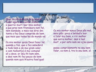 Canção de amor
                                               D. Dinis
Quer’eu em maneira de proença!
fazer agora um cantar d’amor
e querrei muit’i loar lmia senhor
a que prez nem fremosura nom fal,
nem bondade; e mais vos direi ém:           Ca mia senhor nunca Deus pôs mal,
tanto a fez Deus comprida de bem            mais pôs i prez e beldad’e loor
que mais que todas las do mundo val.        e falar mui bem, e riir melhor
                                            que outra molher; desi é leal
Ca mia senhor quizo Deus fazer tal,         muit’, e por esto nom sei oj’eu quem
quando a faz, que a fez sabedord
e todo bem e de mui gram valor,             possa compridamente no seu bem
e com tod’est[o] é mui comunal              falar, ca nom á, tra-lo seu bem, al.
ali u deve; er deu-lhi bom sém,
e desi nom lhi fez pouco de bem
quando nom quis lh’outra foss’igual
 