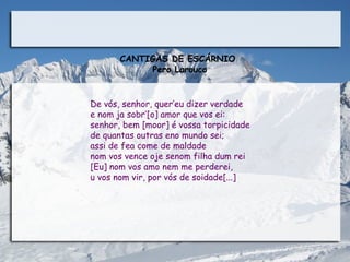 CANTIGAS DE ESCÁRNIO
             Pero Larouco

                                  
De vós, senhor, quer’eu dizer verdade
e nom ja sobr’[o] amor que vos ei:
senhor, bem [moor] é vossa torpicidade
de quantas outras eno mundo sei;
assi de fea come de maldade
nom vos vence oje senom filha dum rei
[Eu] nom vos amo nem me perderei,
u vos nom vir, por vós de soidade[...] 
 
                                                  
 
