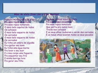 Mãos de afeto (Ivan Lins e Vitor Martins)

Preparei minhas mãos de afeto         Preparei minhas mãos de afeto
Pra esse rapaz encantado              Pra esse rapaz encantado
Pra esse rapaz namorado.              Pra esse rapaz namorado
O mais belo capataz de todos          Que partiu pra nunca mais
Os cafezais                           Traído nos cafezais
O mais belo vaqueiro de todos         E os seus olhos roubaram o verde dos cerrados
Os cerrados                           E os meus olhos lavaram todos os seus pecados
O mais belo vaqueiro de todos
Os cerrados
Eu tinha um ombro de algodão
Pra ajeitar seu sono
Eu tinha uma água morna
Pra lavar o seu suor
E o meu corpo uma fogueira
Pra esquentar seu frio
E minha barriga livre
Pra gerar seu filho
 