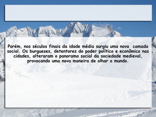 Porém, nos séculos finais da idade média surgiu uma nova camada
social. Os burgueses, detentores do poder político e econômico nas
   cidades, alteraram o panorama social da sociedade medieval,
          provocando uma nova maneira de olhar o mundo.
 