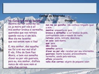 Cantiga da Ribeirinha

No mundo non me sei parelha                              Glossário:
mentre me for como me vai,              non me sei parelha: não conheço ninguém igual
ca ja moiro por vós e ai!               a mim.
mia senhor branca e vermelha,           mentre: enquanto.ca: pois.
queredes que vos retraia                branca e vermelha: a cor branca da pele,
quando vos eu vi em saia.               contrastando com o rosado do rosto.
Mao dia me levantei                     retraia: pinte, retrate, descreva.
que vos entom nom vi fea!               en saia: sem manto.
                                        que: pois
E, mia senhor, des aquelha              dês: desde
me foi a mi mui mal di’ai!              semelha: parece
                                        d’aver eu por vós: receber por seu intermédio.
E vós, filha de Dom Paai
                                        guarvaia: manto luxuoso, provavelmente
Moniz, e bem vos semelha                vermelho, usado pela nobreza.
d’aver eu por vós guarvaia,             alfaia: presente
pois eu, mia senhor, d’alfaia           valia d’un correa: objeto de pequeno valor.
nunca de vós ouve nem ei
valia d’ua correa.                   
 