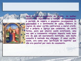 Mais do que a conquista do objeto, da mulher
amada, são importantes a relação de vassalagem,
o período de espera e pequenas recompensas (o
guerredon) e o sentimento de coita. Embora as
regras do amor cortês contrariem a moral cristã,
foi a própria a Igreja que colaborou, de certa
forma, para que amores assim existissem, uma
vez que o casamento religioso imposto nada mais
era do que um sacramento instituído, sem muita
consulta à vontade dos cônjuges. O amor cortês,
assim, era como uma “perfeição do espírito” que
não era possível por meio do casamento.
 