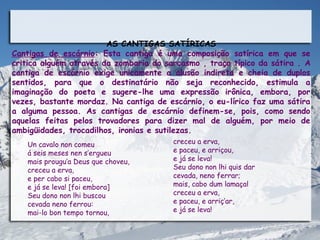 AS CANTIGAS SATÍRICAS
Cantigas de escárnio: Esta cantiga é uma composição satírica em que se
critica alguém através da zombaria do sarcasmo , traço típico da sátira . A
cantiga de escárnio exige unicamente a alusão indireta e cheia de duplos
sentidos, para que o destinatário não seja reconhecido, estimula a
imaginação do poeta e sugere-lhe uma expressão irônica, embora, por
vezes, bastante mordaz. Na cantiga de escárnio, o eu-lírico faz uma sátira
a alguma pessoa. As cantigas de escárnio definem-se, pois, como sendo
aquelas feitas pelos trovadores para dizer mal de alguém, por meio de
ambigüidades, trocadilhos, ironias e sutilezas.
   Un cavalo non comeu                  creceu a erva,
   á seis meses nen s’ergueu            e paceu, e arriçou,
   mais prougu’a Deus que choveu,       e já se leva!
   creceu a erva,                       Seu dono non lhi quis dar
   e per cabo si paceu,                 cevada, neno ferrar;
   e já se leva! [foi embora]           mais, cabo dum lamaçal
   Seu dono non lhi buscou              creceu a erva,
   cevada neno ferrou:                  e paceu, e arriç’ar,
   mai-lo bon tempo tornou,             e já se leva!
 