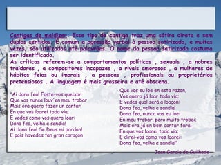 Cantigas de maldizer: Esse tipo de cantiga traz uma sátira direta e sem
duplos sentidos. É comum a agressão verbal à pessoa satirizada, e muitas
vezes, são utilizados até palavrões. O nome da pessoa satirizada costuma
ser identificado.
As críticas referem-se a comportamentos políticos , sexuais , a nobres
traidores , a compositores incapazes , a rivais amorosos , a mulheres de
hábitos feios ou imorais , a pessoas , profissionais ou proprietários
pretensiosos . A linguagem é mais grosseira e até obscena.
                                      Que vos eu loe en esta razon,
"Ai dona fea! Foste-vos queixar       Vos quero já loar toda via;
Que vos nunca louv'en meu trobar      E vedes qual será a loaçon:
Mais ora quero fazer un cantar        Dona fea, velha e sandia!
En que vos loarei toda via;           Dona fea, nunca vos eu loei
E vedes como vos quero loar:          En meu trobar, pero muito trobei;
Dona fea, velha e sandia!             Mais ora já en bom cantar farei
Ai dona fea! Se Deus mi pardon!       En que vos loarei toda via;
E pois havedes tan gran coraçon       E direi-vos como vos loarei:
                                      Dona fea, velha e sandia!"
                                                    Joan Garcia de Guilhade
 