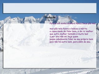 Tradução:

    Porque em minha senhora nunca Deus pôs mal,

    mas pôs nela honra e beleza e mérito
    e capacidade de falar bem, e de rir melhor
    que outra mulher também é muito leal
    e por isto não sei hoje quem
    possa cabalmente falar no seu próprio bem
    pois não há outro bem, para além do seu. 
 