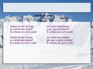Canção de amigo
                                             Martim
                           Codax

Ondas do mar de Vigo,           Se vistes meu amigo,
se vistes meu amigo?            o por que eu sospiro?
E ai Deus, se verra cedo!       E ai Deus, se verra cedo!

Ondas do mar levado,            Se vistes meu amado,
se vistes meu amado?            por que ei gran coitado?
E ai Deus, se verra cedo!       E ai Deus, se verra cedo!
 