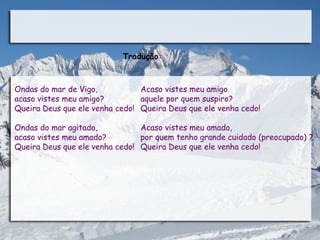 Tradução:



Ondas do mar de Vigo,           Acaso vistes meu amigo
acaso vistes meu amigo?         aquele por quem suspiro?
Queira Deus que ele venha cedo! Queira Deus que ele venha cedo!

Ondas do mar agitado,           Acaso vistes meu amado,
acaso vistes meu amado?         por quem tenho grande cuidado (preocupado) ?
Queira Deus que ele venha cedo! Queira Deus que ele venha cedo!
 