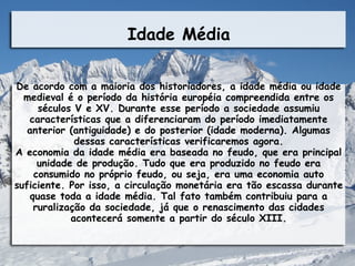 Idade Média

De acordo com a maioria dos historiadores, a idade média ou idade
  medieval é o período da história européia compreendida entre os
      séculos V e XV. Durante esse período a sociedade assumiu
   características que a diferenciaram do período imediatamente
   anterior (antiguidade) e do posterior (idade moderna). Algumas
              dessas características verificaremos agora.
A economia da idade média era baseada no feudo, que era principal
      unidade de produção. Tudo que era produzido no feudo era
     consumido no próprio feudo, ou seja, era uma economia auto
suficiente. Por isso, a circulação monetária era tão escassa durante
    quase toda a idade média. Tal fato também contribuiu para a
     ruralização da sociedade, já que o renascimento das cidades
             acontecerá somente a partir do século XIII.
 