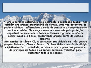 A igreja católica estruturou religiosamente a sociedade feudal, mas
 também era grande proprietária de terras. Uma vez detentora do
poder espiritual, influenciava o modo de pensar e o comportamento
     na idade média. Os monges eram responsáveis pela proteção
    espiritual da sociedade e também tiveram a grande missão de
     copiar livros e a bíblia, preservando grande parte da cultura
                                ocidental.
Até meados do século XI, a sociedade era dividida em três grande
grupos: Nobreza, Clero e Servos. O clero tinha a missão de dirigir
  espiritualmente a sociedade, a nobreza participava das guerras e
      da proteção de todos e os servos deveriam trabalhar para
                      sustentar toda a sociedade.
 