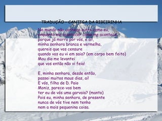 TRADUÇÃO – CANTIGA DA RIBEIRINHA
No mundo não conheço outro como eu,
enquanto me acontecer como me acontece:
porque já morro por vós, e ai!,
minha senhora branca e vermelha,
quereis que vos censure
quando vos eu vi em saia? (em corpo bem feito)
Mau dia me levantei
que vos então não vi feia!

E, minha senhora, desde então,
passei muitos maus dias, ai!
E vós, filha de D. Paio
Moniz, parece-vos bem
ter eu de vós uma garvaia? (manto)
Pois eu, minha senhora, de presente
nunca de vós tive nem tenho
nem a mais pequenina coisa.
 