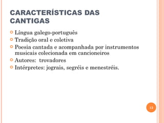 CARACTERÍSTICAS DAS
CANTIGAS
 Língua galego-português
 Tradição oral e coletiva
 Poesia cantada e acompanhada por instrumentos
  musicais colecionada em cancioneiros
 Autores: trovadores
 Intérpretes: jograis, segréis e menestréis.




                                                  12
 