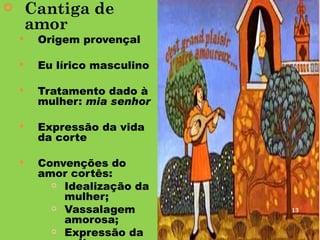        Cantiga de
        amor
        Origem provençal

        Eu lírico masculino

        Tratamento dado à
         mulher: mia senhor

        Expressão da vida
         da corte

        Convenções do
         amor cortês:
            Idealização da
             mulher;
            Vassalagem        13
             amorosa;
            Expressão da
 