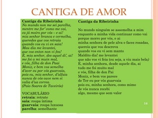 CANTIGA DE AMOR
Cantiga da Ribeirinha               Cantiga da Ribeirinha
No mundo non me sei parelha,
mentre me for’ como me vai,         No mundo ninguém se assemelha a mim
ca já moiro por vós – e ai!         enquanto a minha vida continuar como vai
mia senhor branca e vermelha,
                                    porque morro por vós, e ai
queredes que vos retraia
quando vos eu vi en saia!           minha senhora de pele alva e faces rosadas,
Mau dia me levantei,                quereis que vos descreva
que vos enton non vi fea!           quando vos eu vi sem manto
E, mia senhor, des aquel di’, ai!   Maldito dia! me levantei
me foi a mi muin mal,               que não vos vi feia (ou seja, a viu mais bela)
e vós, filha de don Paai            E, minha senhora, desde aquele dia, ai
Moniz, e bem vos semelha            tudo me foi muito mal
d’aver eu por vós guarvaia,         e vós, filha de don Pai
pois eu, mia senhor, d’alfaia
                                    Moniz, e bem vos parece
nunca de vós ouve nem ei
valia d’ua correa.                  de Ter eu por vós guarvaia
(Paio Soares de Taveirós)           pois eu, minha senhora, como mimo
                                    de vós nunca recebi
VOCABULÁRIO                         algo, mesmo que sem valor
retraia: retrate
saia: roupa íntima
                                                                              14
guarvaia: roupa luxuosa
parelha: semelhante
 