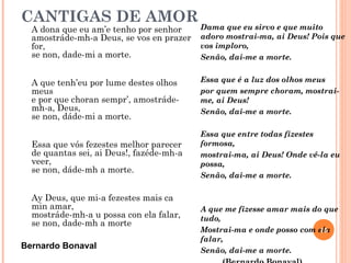 CANTIGAS DE AMOR
  A dona que eu am’e tenho por senhor     Dama que eu sirvo e que muito
  amostráde-mh-a Deus, se vos en prazer   adoro mostrai-ma, ai Deus! Pois que
  for,                                    vos imploro,
  se non, dade-mi a morte.                Senão, dai-me a morte.


  A que tenh’eu por lume destes olhos     Essa que é a luz dos olhos meus
  meus                                    por quem sempre choram, mostrai-
  e por que choran sempr’, amostráde-     me, ai Deus!
  mh-a, Deus,                             Senão, dai-me a morte.
  se non, dáde-mi a morte.
                                          Essa que entre todas fizestes
  Essa que vós fezestes melhor parecer    formosa,
  de quantas sei, ai Deus!, fazéde-mh-a   mostrai-ma, ai Deus! Onde vê-la eu
  veer,                                   possa,
  se non, dáde-mh a morte.
                                          Senão, dai-me a morte.

  Ay Deus, que mi-a fezestes mais ca
  min amar,                               A que me fizesse amar mais do que
  mostráde-mh-a u possa con ela falar,    tudo,
  se non, dade-mh a morte
                                          Mostrai-ma e onde posso com ela
                                                                       15
                                          falar,
Bernardo Bonaval                          Senão, dai-me a morte.
 