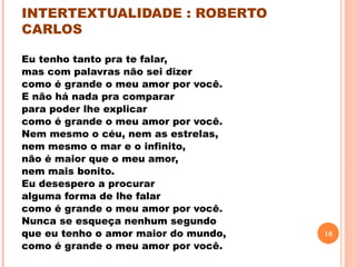 INTERTEXTUALIDADE : ROBERTO
CARLOS

Eu tenho tanto pra te falar,                            
mas com palavras não sei dizer                     
como é grande o meu amor por você.           
E não há nada pra comparar                         
para poder lhe explicar                                  
como é grande o meu amor por você.           
Nem mesmo o céu, nem as estrelas,
nem mesmo o mar e o infinito,                        
não é maior que o meu amor,
nem mais bonito.
Eu desespero a procurar
alguma forma de lhe falar
como é grande o meu amor por você.
Nunca se esqueça nenhum segundo
que eu tenho o amor maior do mundo,                         16
como é grande o meu amor por você.
 