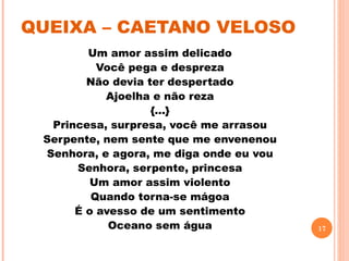 QUEIXA – CAETANO VELOSO
        Um amor assim delicado
          Você pega e despreza
        Não devia ter despertado
           Ajoelha e não reza
                   {...}
  Princesa, surpresa, você me arrasou
 Serpente, nem sente que me envenenou
 Senhora, e agora, me diga onde eu vou
      Senhora, serpente, princesa
         Um amor assim violento
         Quando torna-se mágoa
      É o avesso de um sentimento
            Oceano sem água              17
 