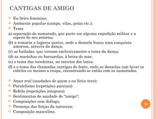 CANTIGAS DE AMIGO
   Eu lírico feminino;
 Ambiente popular (campo, vilas, praia etc.);
 Tema

a) separação do namorado, que parte em alguma expedição militar e a
    espera de seu retorno;
(b) a romaria a lugares santos, onde a donzela busca uma conquista
    amorosa, através da dança;
(c) as bailadas, que versam exclusivamente o tema da dança;
(d) as marinhas ou barcarolas, à beira do mar;
(e) o tema das tecedeiras, no interior dos lares;
(f) e o tema das chamadas cantigas de fonte, onde as donzelas iam lavar os
    cabelos ou mesmo a roupa, encontrando-se então com os namorados.

   Amor real (saudades de quem o eu lírico teve);
   Paralelismo (repetições parciais)
   Refrão (repetições integrais)
   Sentimentos de saudade do "amigo";
   Composições com diálogo;
                                                                         18
   Presença das forças da natureza;
   Composição masculina.
 