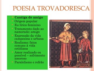 POESIA TROVADORESCA
   Cantiga de amigo
   Origem popular
   Eu lírico feminino
   Tratamento dado ao
    namorado: amigo
   Expressão da vida
    campesina e urbana
   Realismo: fatos
    comuns à vida
    cotidiana
   Amor realizado ou
    possível – sofrimento
    amoroso
   Paralelismo e refrão    19
 