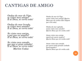 CANTIGAS DE AMIGO

Ondas do mar de Vigo,       Ondas do mar de Vigo,
se vistes meu amigo?        acaso vistes meu amigo? Queira
E ai Deus, se verra cedo!   Deus que ele venha cedo! (digam
                            que virá cedo)
Ondas do mar levado,
se vistes meu amado?        Ondas do mar agitado,
E ai Deus, se verra cedo!   acaso vistes meu amado?
                            Queira Deus que ele venha cedo!
Se vistes meu amigo,
o por que eu sospiro?       Acaso vistes meu amigo
E ai Deus, se verra cedo!   aquele por quem suspiro?
                            Queira Deus que ele venha cedo!

Se vistes meu amado,        Acaso vistes meu amado,
por que ei gran coitado?    por quem tenho grande cuidado
E ai Deus, se verra cedo!   (preocupado) ?
      Martim Codax          Queira Deus que ele venha cedo

                                                              20
 
