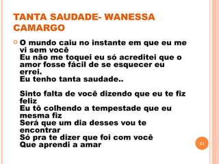 TANTA SAUDADE- WANESSA
CAMARGO
   O mundo caiu no instante em que eu me
    vi sem você
    Eu não me toquei eu só acreditei que o
    amor fosse fácil de se esquecer eu
    errei.
    Eu tenho tanta saudade..
    Sinto falta de você dizendo que eu te fiz
    feliz
    Eu tô colhendo a tempestade que eu
    mesma fiz
    Será que um dia desses vou te
    encontrar
    Só pra te dizer que foi com você
    Que aprendi a amar                          21
 