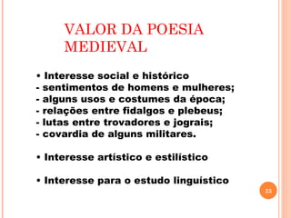 VALOR DA POESIA
     MEDIEVAL
• Interesse social e histórico
- sentimentos de homens e mulheres;
- alguns usos e costumes da época;
- relações entre fidalgos e plebeus;
- lutas entre trovadores e jograis;
- covardia de alguns militares.

• Interesse artístico e estilístico

• Interesse para o estudo linguístico
                                        23
 