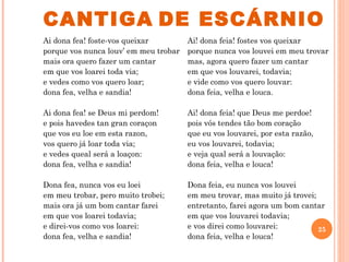 CANTIGA DE ESCÁRNIO
Ai dona fea! foste-vos queixar         Ai! dona feia! fostes vos queixar
porque vos nunca louv’ em meu trobar   porque nunca vos louvei em meu trovar
mais ora quero fazer um cantar         mas, agora quero fazer um cantar
em que vos loarei toda via;            em que vos louvarei, todavia;
e vedes como vos quero loar;           e vide como vos quero louvar:
dona fea, velha e sandia!              dona feia, velha e louca.

Ai dona fea! se Deus mi perdom!        Ai! dona feia! que Deus me perdoe!
e pois havedes tan gran coraçon        pois vós tendes tão bom coração
que vos eu loe em esta razon,          que eu vos louvarei, por esta razão,
vos quero já loar toda via;            eu vos louvarei, todavia;
e vedes queal será a loaçon:           e veja qual será a louvação:
dona fea, velha e sandia!              dona feia, velha e louca!

Dona fea, nunca vos eu loei            Dona feia, eu nunca vos louvei
em meu trobar, pero muito trobei;      em meu trovar, mas muito já trovei;
mais ora já um bom cantar farei        entretanto, farei agora um bom cantar
em que vos loarei todavia;             em que vos louvarei todavia;
e direi-vos como vos loarei:           e vos direi como louvarei:          25
dona fea, velha e sandia!              dona feia, velha e louca!
 