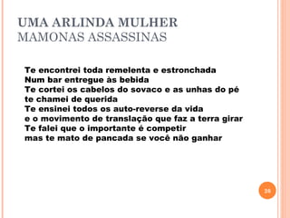 UMA ARLINDA MULHER
MAMONAS ASSASSINAS

Te encontrei toda remelenta e estronchada
Num bar entregue às bebida
Te cortei os cabelos do sovaco e as unhas do pé
te chamei de querida
Te ensinei todos os auto-reverse da vida
e o movimento de translação que faz a terra girar
Te falei que o importante é competir
mas te mato de pancada se você não ganhar




                                                    26
 