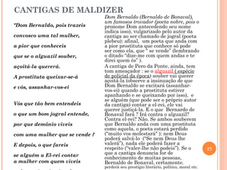 CANTIGAS DE MALDIZER
                                Dom Bernaldo (Bernaldo de Bonaval),
                                um famosos trovador (poeta nobre, pois o
"Dom Bernaldo, pois trazeis     pronome Dom antecedendo seu nome
                                indica isso), vulgarizado pelo autor da
convosco uma tal mulher,        cantiga ao ser chamado de jogral (poeta
                                plebeu): afinal, um poeta que anda com
a pior que conheceis            a pior prostituta que conhece só pode
                                ser como ela, que “ se vende” (lembrando
que se o alguazil souber,       o ditado “dize-me com quem andas e te
                                direi quem és” ).
açoitá-la quererá.              A cantiga de Pero da Ponte, ainda, tem
                                tom ameaçador : se o alguazil ( espécie
A prostituta queixar-se-á       de policial da época) souber vai querer
                                açoitá-la (observe a insinuação de que
e vós, assanhar-vos-ei          Dom Bernaldo se excitará (assanhar-
                                vos-ei) quando a prostituta estiver
                                apanhando e se queixando por isso), e
                                se alguém (que pode ser o próprio autor
Vós que tão bem entendeis       da cantiga) contar a el-rei, ele vai
                                querer justiçá-la. E o que Bernardo de
o que um bom jogral entende,    Bonaval fará ? Irá contra o alguazil?
                                Contra el-rei? Não. Se ambos souberem
por que demônio viveis          que Bernaldo anda com uma prostituta
                                como aquela, o poeta estará perdido
com uma mulher que se vende ?   ("muito vos molestará" ): nem Deus
                                poderá salvá-lo (“Se nem Deus lhe
E depois, o que fareis          valerá”), nada ele poderá fazer a
                                respeito (“valer-lhe não podeis”). Se o                 27
se alguém a El-rei contar       que a cantiga denuncia for de
                                conhecimento de muitas pessoas,
a mulher com quem viveis        Bernaldo de Bonaval, certamente,
                                perderá seu prestígio literário, político, moral etc.
 