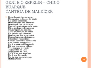 GENI E O ZEPELIN – CHICO
BUARQUE
CANTIGA DE MALDIZER
   De tudo que é nego torto
    Do mangue e do cais do porto
    Ela já foi namorada
    O seu corpo é dos errantes
    Dos cegos, dos retirantes
    É de quem não tem mais nada
    Dá-se assim desde menina
    Na garagem, na cantina
    Atrás do tanque, no mato
    É a rainha dos detentos
    Das loucas, dos lazarentos
    Dos moleques do internato
    E também vai amiúde
    Com os velhinhos sem saúde
    E as viúvas sem porvir
    Ela é um poço de bondade
    E é por isso que a cidade
    Vive sempre a repetir
    Joga pedra na Geni
    Joga pedra na Geni
    Ela é feita pra apanhar
    Ela é boa de cuspir
    Ela dá pra qualquer um
    Maldita Geni                   28
 