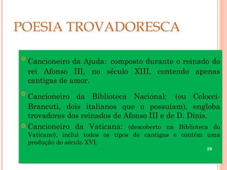 POESIA TROVADORESCA


    Cancioneiro da Ajuda: composto durante o reinado do
    rei Afonso III, no século XIII, contendo apenas
    cantigas de amor.

  Cancioneiro da Biblioteca Nacional: (ou Colocci-
  Brancuti, dois italianos que o possuíam), engloba
  trovadores dos reinados de Afonso III e de D. Dinis.
 Cancioneiro da Vaticana: (descoberto na Biblioteca do
    Vaticano), inclui todos os tipos de cantigas e contém uma
    produção do século XVI.
                                                         29
 