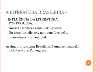 A LITERATURA BRASILEIRA –
- INFLUÊNCIA DA LITERATURA
   PORTUGUESA:
- Nossos escritores eram portugueses;

- Ou eram brasileiros, mas com formação.

 universitária em Portugal.

Assim, a Literatura Brasileira é uma continuação
 da Literatura Portuguesa.


                                                   3
 