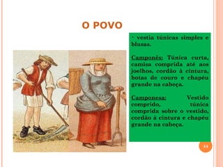 O POVO
         • vestia túnicas simples e
         blusas.

         Camponês: Túnica curta,
         camisa comprida até aos
         joelhos, cordão à cintura,
         botas de couro e chapéu
         grande na cabeça.

         Camponesa:         Vestido
         comprido,           túnica
         comprida sobre o vestido,
         cordão à cintura e chapéu
         grande na cabeça.


                                 44
 