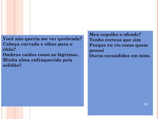 Meu orgulho o ofende?
Você não queria me ver quebrada?   Tenho certeza que sim
Cabeça curvada e olhos para o      Porque eu rio como quem
chão?                              possui
Ombros caídos como as lágrimas,    Ouros escondidos em mim.
Minha alma enfraquecida pela
solidão?




                                                        52
 