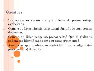 Questões
1.    Transcreva os versos em que o tema do poema esteja
      explicitado.
2.    Como o eu lírico aborda esse tema? Justifique com versos
      do poema.
3.    Como o eu lírico reage ao preconceito? Que qualidades
      podem ser identificadas em seu comportamento?
4.    Associe as qualidades que você identificou a alguma(s)
      passagem(ns) do texto.
       55
 