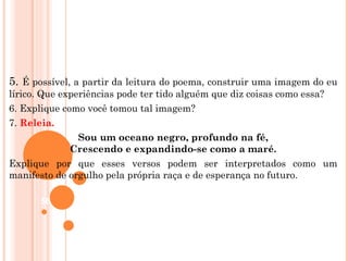 5. É possível, a partir da leitura do poema, construir uma imagem do eu
lírico. Que experiências pode ter tido alguém que diz coisas como essa?
6. Explique como você tomou tal imagem?
7. Releia.
                Sou um oceano negro, profundo na fé,
              Crescendo e expandindo-se como a maré.
Explique por que esses versos podem ser interpretados como um
manifesto de orgulho pela própria raça e de esperança no futuro.

      56
 