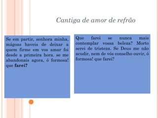 Cantiga de amor de refrão

Se em partir, senhora minha,   Que     farei   se   nunca    mais
mágoas haveis de deixar a      contemplar vossa beleza? Morto
quem firme em vos amar foi     serei de tristeza. Se Deus me não
desde a primeira hora. se me   acudir, nem de vós conselho ouvir, ó
abandonais agora, ó formosa!   formosa! que farei?
que farei?
 