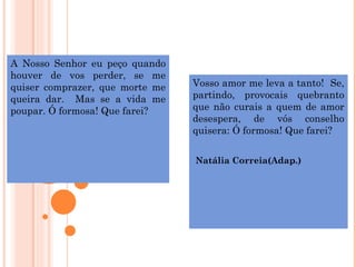 A Nosso Senhor eu peço quando
houver de vos perder, se me
quiser comprazer, que morte me   Vosso amor me leva a tanto! Se,
queira dar. Mas se a vida me     partindo, provocais quebranto
poupar. Ó formosa! Que farei?    que não curais a quem de amor
                                 desespera, de vós conselho
                                 quisera: Ó formosa! Que farei?


                                 Natália Correia(Adap.)
 