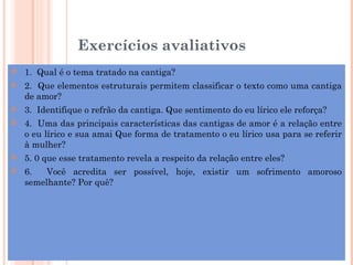 Exercícios avaliativos
   1. Qual é o tema tratado na cantiga?
   2. Que elementos estruturais permitem classificar o texto como uma cantiga
    de amor?
   3. Identifique o refrão da cantiga. Que sentimento do eu lírico ele reforça?
   4. Uma das principais características das cantigas de amor é a relação entre
    o eu lírico e sua amai Que forma de tratamento o eu lírico usa para se referir
    à mulher?
   5. 0 que esse tratamento revela a respeito da relação entre eles?
   6.   Você acredita ser possível, hoje, existir um sofrimento amoroso
    semelhante? Por quê?
 