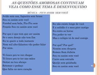 AS QUESTÕES AMOROSAS CONTINUAM
     VEJA COMO ESSE TEMA É DESENVOLVIDO
                     MÚSICA – FICO ASSIM SEM VOCÊ
Avião sem asa, fogueira sem brasa
Sou eu assim sem você
Futebol sem bola, Piu-Piu sem           Eu não existo longe de você
Frajola Sou eu assim sem você           E a solidão é o meu pior castigo
                                        Eu conto as horas
Por que é que tem que ser assim         Pra poder te ver
Se o meu desejo não tem fim             Mas o relógio tá de mal comigo
Eu te quero a todo instante
Nem mil alto-falantes vão poder falar   Por quê? Por quê?
Por mim.                                Neném sem chupeta
                                        Romeu Sem Julieta
Tô louco pra te ver chegar              Sou eu assim sem você
Tô louco pra te ter nas mãos            Carro sem estrada
Deitar no teu abraço                    Queijo sem goiabada
Retomar o pedaço                        Sou eu assim sem você              61
Que falta no meu coração
 