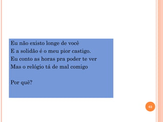Eu não existo longe de você
E a solidão é o meu pior castigo.
Eu conto as horas pra poder te ver
Mas o relógio tá de mal comigo

Por quê?



                                     62
 