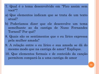 7. Qual é o tema desenvolvido em "Fico assim sem
  você"?
a) Que elementos indicam que se trata de um texto
  atual?
b) Poderíamos dizer que ele desenvolve um tema
  semelhante ao da cantiga de Nuno Fernandes
  Torneol? Por quê?
8. Quais são os sentimentos que o eu lírico expressa
  pela mulher amada?
9. A relação entre o eu lírico e sua amada se dá do
  mesmo modo que na cantiga de amor? Explique.
10. Que elementos formais e de conteúdo da canção
  permitem compará-la a uma cantiga de amor

                                                       63
 