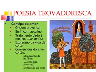 POESIA TROVADORESCA Cantiga de amor Origem provençal Eu lírico masculino Tratamento dado à mulher:  mia senhor Expressão da vida da corte Convenções do amor cortês: Idealização da mulher; Vassalagem amorosa; Expressão da coita 