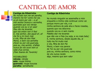 CANTIGA DE AMOR Cantiga da Ribeirinha No mundo non me sei parelha, mentre me for’ como me vai,  ca já moiro por vós – e ai! mia senhor branca e vermelha,  queredes que vos retraia quando vos eu vi en saia!  Mau dia me levantei, que vos enton non vi fea! E, mia senhor, des aquel di’, ai!  me foi a mi muin mal,  e vós, filha de don Paai Moniz, e bem vos semelha d’aver eu por vós guarvaia,  pois eu, mia senhor, d’alfaia nunca de vós ouve nem ei valia d’ua correa.  (Paio Soares de Taveirós) VOCABULÁRIO retraia : retrate saia : roupa íntima guarvaia : roupa luxuosa parelha : semelhante Cantiga da Ribeirinha   No mundo ninguém se assemelha a mim enquanto a minha vida continuar como vai porque morro por vós, e ai   minha senhora de pele alva e faces rosadas , quereis que vos descreva quando vos eu vi sem manto Maldito dia! me levantei que não vos vi feia (ou seja, a viu mais bela ) E, minha senhora, desde aquele dia, ai tudo me foi muito mal e vós, filha de don Pai Moniz, e bem vos parece de Ter eu por vós guarvaia pois eu, minha senhora, como mimo de vós nunca recebi algo, mesmo que sem valor   