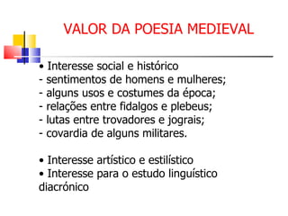 VALOR DA POESIA MEDIEVAL •  Interesse social e histórico - sentimentos de homens e mulheres; - alguns usos e costumes da época; - relações entre fidalgos e plebeus; - lutas entre trovadores e jograis; - covardia de alguns militares. •  Interesse artístico e estilístico •  Interesse para o estudo linguístico  diacrónico 