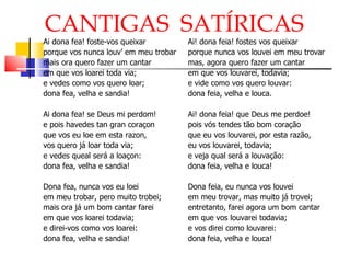 CANTIGAS  SATÍRICAS Ai dona fea! foste-vos queixar porque vos nunca louv’ em meu trobar mais ora quero fazer um cantar em que vos loarei toda via; e vedes como vos quero loar; dona fea, velha e sandia! Ai dona fea! se Deus mi perdom! e pois havedes tan gran coraçon que vos eu loe em esta razon, vos quero já loar toda via; e vedes queal será a loaçon: dona fea, velha e sandia! Dona fea, nunca vos eu loei em meu trobar, pero muito trobei; mais ora já um bom cantar farei em que vos loarei todavia; e direi-vos como vos loarei: dona fea, velha e sandia! Ai! dona feia! fostes vos queixar porque nunca vos louvei em meu trovar mas, agora quero fazer um cantar em que vos louvarei, todavia; e vide como vos quero louvar: dona feia, velha e louca. Ai! dona feia! que Deus me perdoe! pois vós tendes tão bom coração que eu vos louvarei, por esta razão, eu vos louvarei, todavia; e veja qual será a louvação: dona feia, velha e louca! Dona feia, eu nunca vos louvei em meu trovar, mas muito já trovei; entretanto, farei agora um bom cantar em que vos louvarei todavia; e vos direi como louvarei: dona feia, velha e louca! 