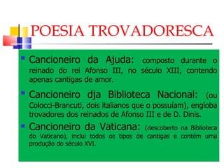 POESIA TROVADORESCA Cancioneiro da Ajuda:   composto durante o reinado do rei Afonso III, no século XIII, contendo apenas cantigas de amor. Cancioneiro dja Biblioteca Nacional:   (ou Colocci-Brancuti, dois italianos que o possuíam), engloba trovadores dos reinados de Afonso III e de D. Dinis. Cancioneiro da Vaticana:  (descoberto na Biblioteca do Vaticano), inclui todos os tipos de cantigas e contém uma produção do século XVI. 