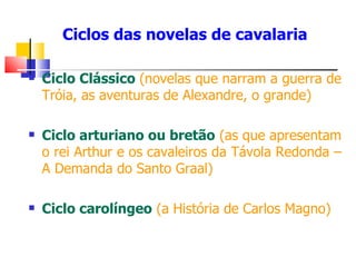Ciclos das novelas de cavalaria Ciclo Clássico  (novelas que narram a guerra de Tróia, as aventuras de Alexandre, o grande) Ciclo arturiano ou bretão   (as que apresentam o   rei Arthur e os cavaleiros da Távola Redonda – A Demanda do Santo Graal) Ciclo carolíngeo   (a História de Carlos Magno) 